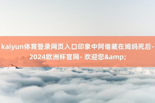 kaiyun体育登录网页入口印象中阿谁藏在姆妈死后-2024欧洲杯官网- 欢迎您&