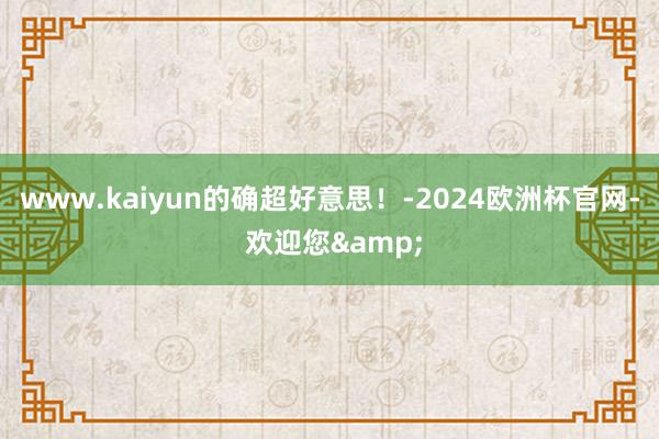 www.kaiyun的确超好意思！-2024欧洲杯官网- 欢迎您&