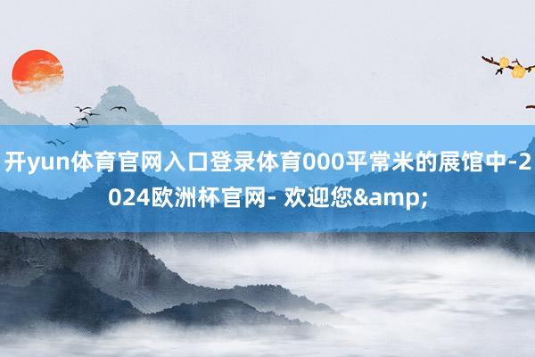 开yun体育官网入口登录体育000平常米的展馆中-2024欧洲杯官网- 欢迎您&