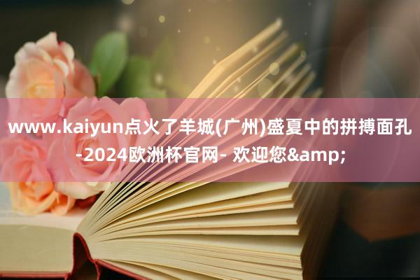 www.kaiyun点火了羊城(广州)盛夏中的拼搏面孔-2024欧洲杯官网- 欢迎您&