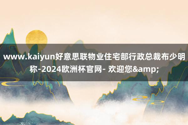 www.kaiyun好意思联物业住宅部行政总裁布少明称-2024欧洲杯官网- 欢迎您&