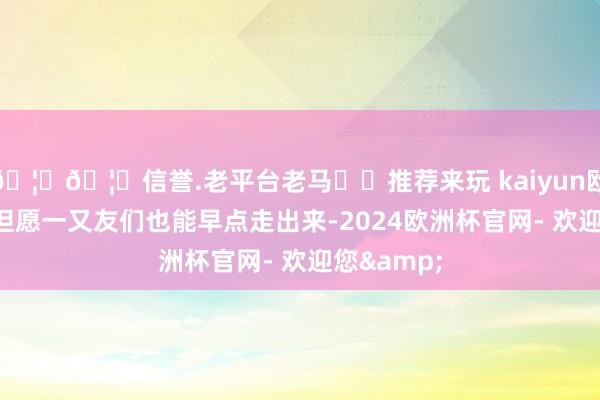 🦄🦄信誉.老平台老马✔️推荐来玩 kaiyun欧洲杯app但愿一又友们也能早点走出来-2024欧洲杯官网- 欢迎您&
