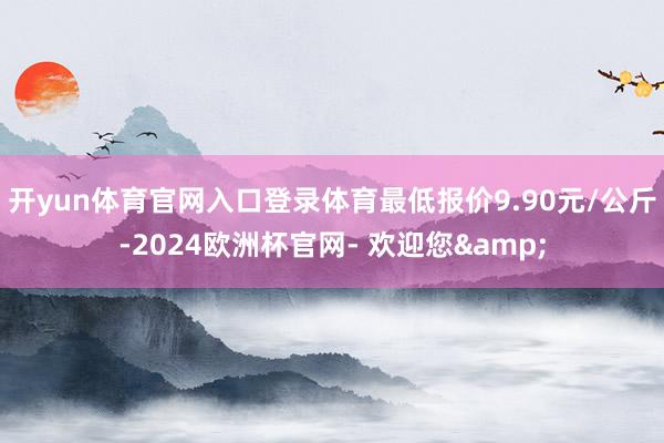 开yun体育官网入口登录体育最低报价9.90元/公斤-2024欧洲杯官网- 欢迎您&