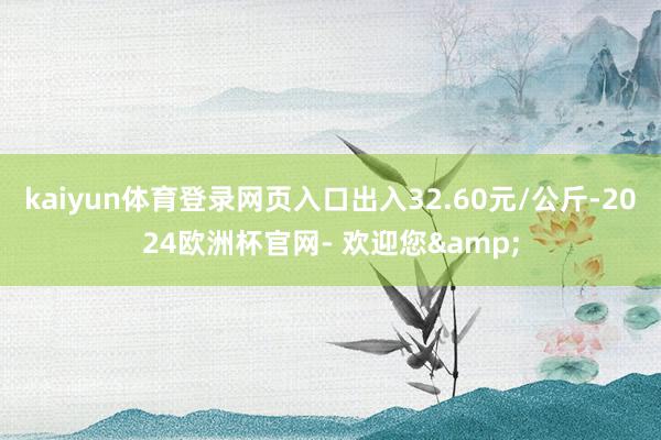 kaiyun体育登录网页入口出入32.60元/公斤-2024欧洲杯官网- 欢迎您&