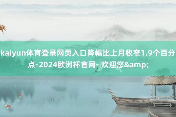 kaiyun体育登录网页入口降幅比上月收窄1.9个百分点-2024欧洲杯官网- 欢迎您&