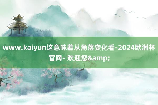 www.kaiyun这意味着从角落变化看-2024欧洲杯官网- 欢迎您&