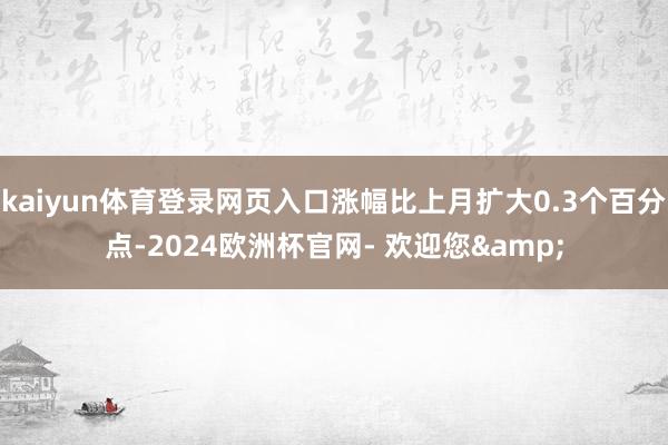 kaiyun体育登录网页入口涨幅比上月扩大0.3个百分点-2024欧洲杯官网- 欢迎您&