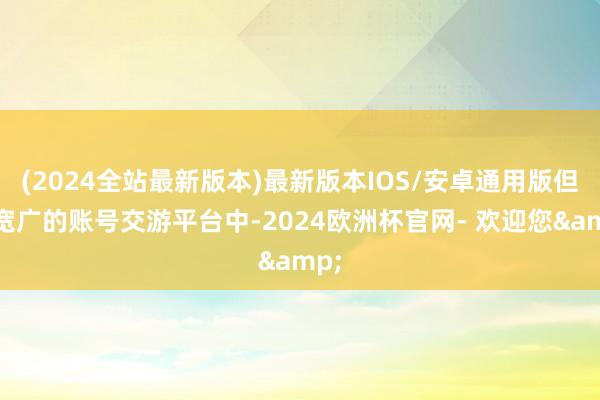 (2024全站最新版本)最新版本IOS/安卓通用版但在宽广的账号交游平台中-2024欧洲杯官网- 欢迎您&