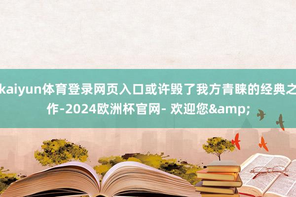 kaiyun体育登录网页入口或许毁了我方青睐的经典之作-2024欧洲杯官网- 欢迎您&