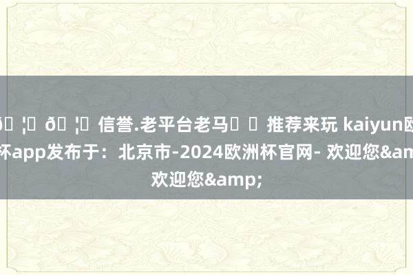 🦄🦄信誉.老平台老马✔️推荐来玩 kaiyun欧洲杯app发布于：北京市-2024欧洲杯官网- 欢迎您&