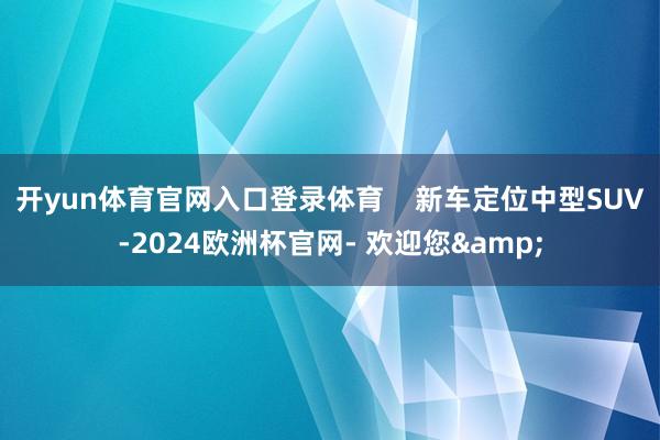 开yun体育官网入口登录体育    新车定位中型SUV-2024欧洲杯官网- 欢迎您&