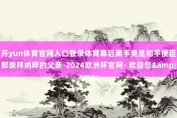 开yun体育官网入口登录体育幕后黑手竟是和平使臣那崇拜纳粹的父亲-2024欧洲杯官网- 欢迎您&