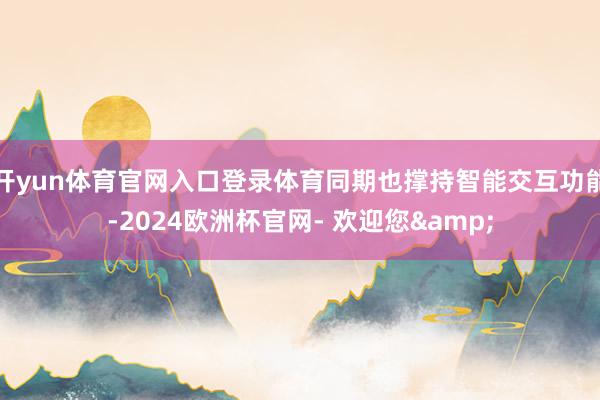 开yun体育官网入口登录体育同期也撑持智能交互功能-2024欧洲杯官网- 欢迎您&