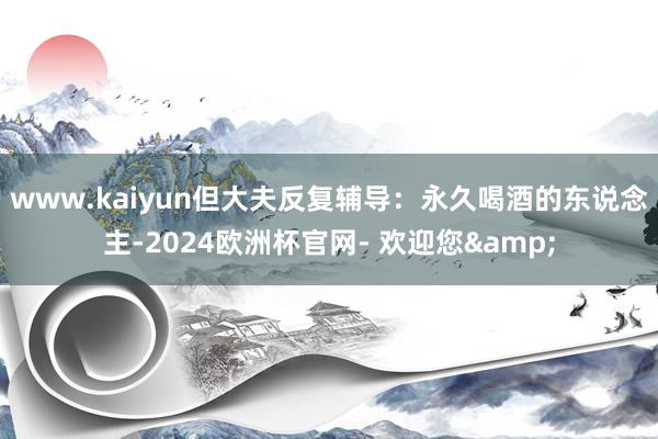 www.kaiyun但大夫反复辅导：永久喝酒的东说念主-2024欧洲杯官网- 欢迎您&