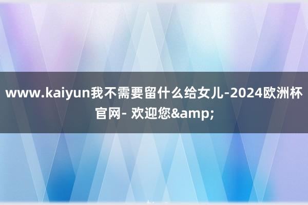 www.kaiyun我不需要留什么给女儿-2024欧洲杯官网- 欢迎您&
