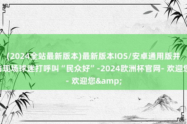 (2024全站最新版本)最新版本IOS/安卓通用版并用粤语与现场球迷打呼叫“民众好”-2024欧洲杯官网- 欢迎您&