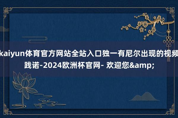 kaiyun体育官方网站全站入口独一有尼尔出现的视频践诺-2024欧洲杯官网- 欢迎您&