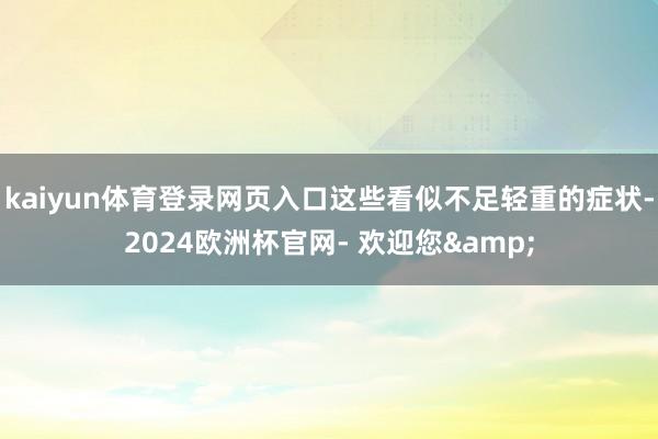 kaiyun体育登录网页入口这些看似不足轻重的症状-2024欧洲杯官网- 欢迎您&