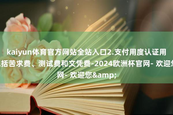 kaiyun体育官方网站全站入口2.支付用度认证用度常常包括苦求费、测试费和文凭费-2024欧洲杯官网- 欢迎您&