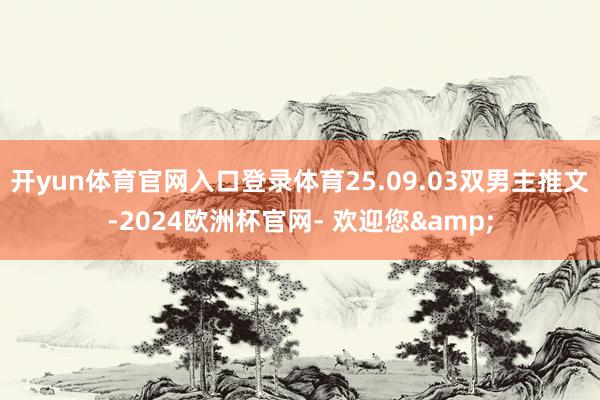 开yun体育官网入口登录体育25.09.03双男主推文-2024欧洲杯官网- 欢迎您&