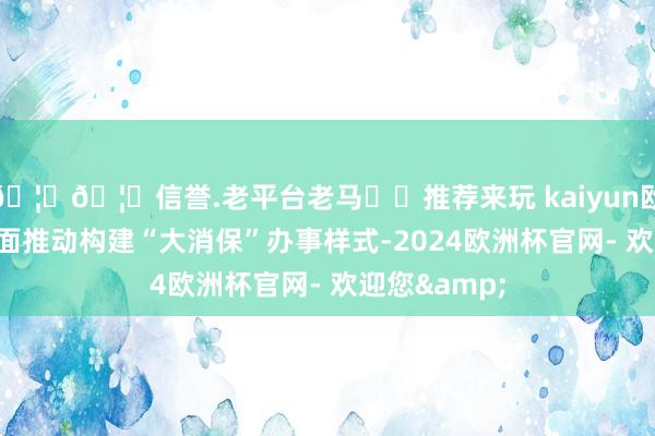 🦄🦄信誉.老平台老马✔️推荐来玩 kaiyun欧洲杯app全面推动构建“大消保”办事样式-2024欧洲杯官网- 欢迎您&