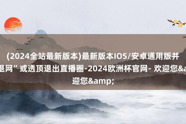 (2024全站最新版本)最新版本IOS/安卓通用版并非“退网”或透顶退出直播圈-2024欧洲杯官网- 欢迎您&