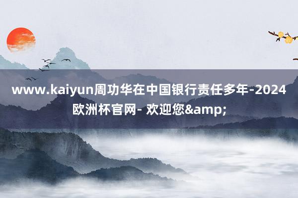 www.kaiyun周功华在中国银行责任多年-2024欧洲杯官网- 欢迎您&