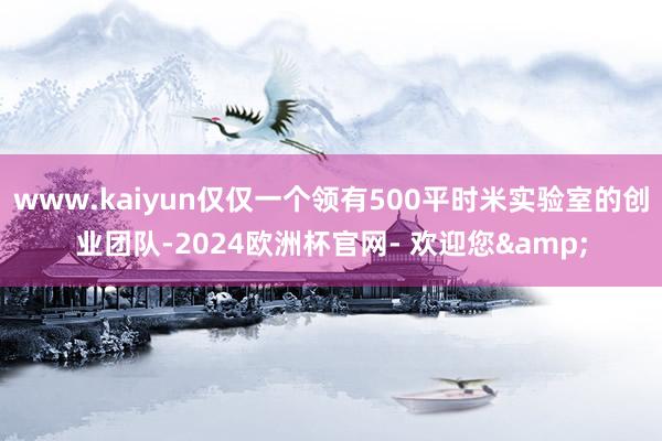 www.kaiyun仅仅一个领有500平时米实验室的创业团队-2024欧洲杯官网- 欢迎您&