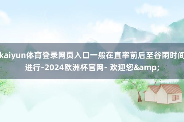 kaiyun体育登录网页入口一般在直率前后至谷雨时间进行-2024欧洲杯官网- 欢迎您&