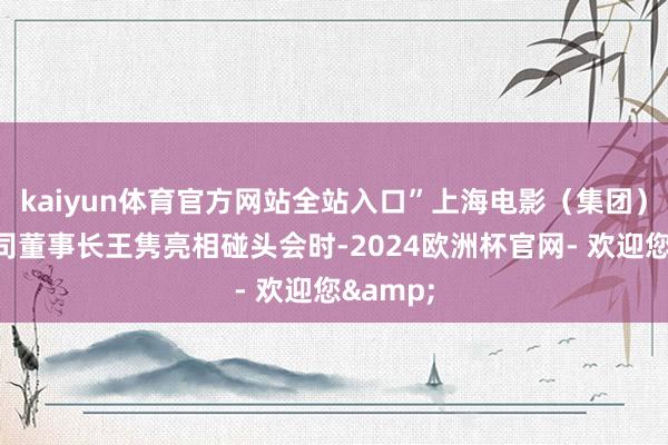 kaiyun体育官方网站全站入口”上海电影（集团）有限公司董事长王隽亮相碰头会时-2024欧洲杯官网- 欢迎您&