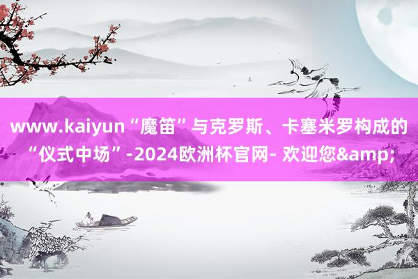 www.kaiyun“魔笛”与克罗斯、卡塞米罗构成的“仪式中场”-2024欧洲杯官网- 欢迎您&
