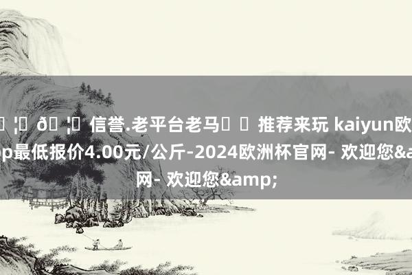 🦄🦄信誉.老平台老马✔️推荐来玩 kaiyun欧洲杯app最低报价4.00元/公斤-2024欧洲杯官网- 欢迎您&