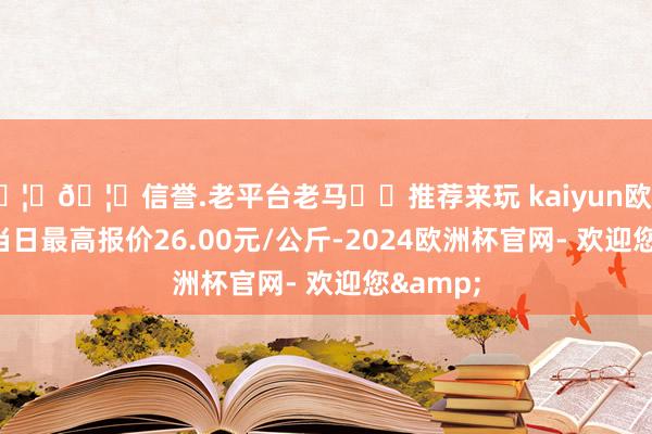 🦄🦄信誉.老平台老马✔️推荐来玩 kaiyun欧洲杯app当日最高报价26.00元/公斤-2024欧洲杯官网- 欢迎您&