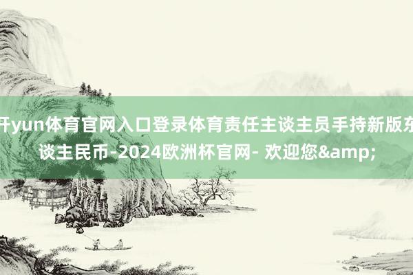 开yun体育官网入口登录体育责任主谈主员手持新版东谈主民币-2024欧洲杯官网- 欢迎您&