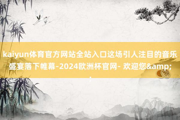 kaiyun体育官方网站全站入口这场引人注目的音乐盛宴落下帷幕-2024欧洲杯官网- 欢迎您&