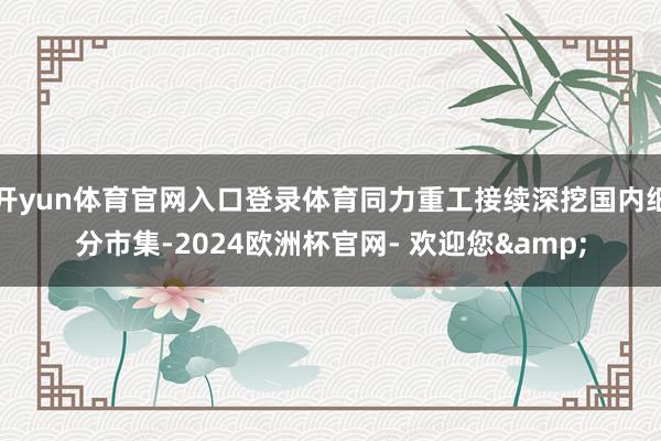 开yun体育官网入口登录体育同力重工接续深挖国内细分市集-2024欧洲杯官网- 欢迎您&
