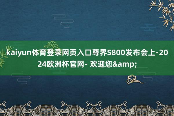 kaiyun体育登录网页入口尊界S800发布会上-2024欧洲杯官网- 欢迎您&
