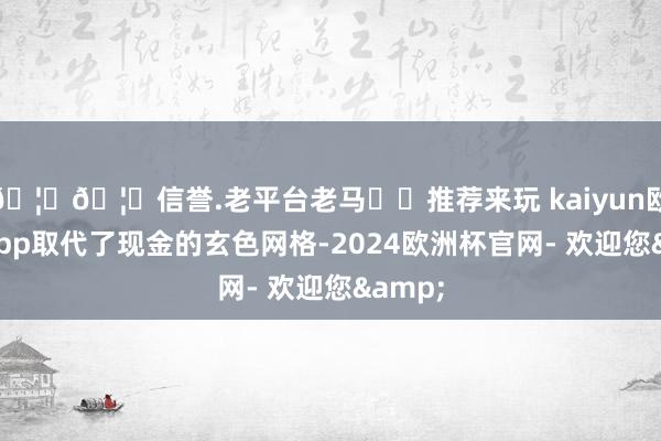 🦄🦄信誉.老平台老马✔️推荐来玩 kaiyun欧洲杯app取代了现金的玄色网格-2024欧洲杯官网- 欢迎您&