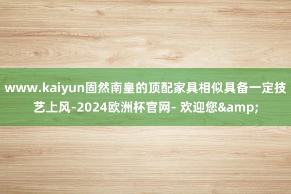 www.kaiyun固然南皇的顶配家具相似具备一定技艺上风-2024欧洲杯官网- 欢迎您&