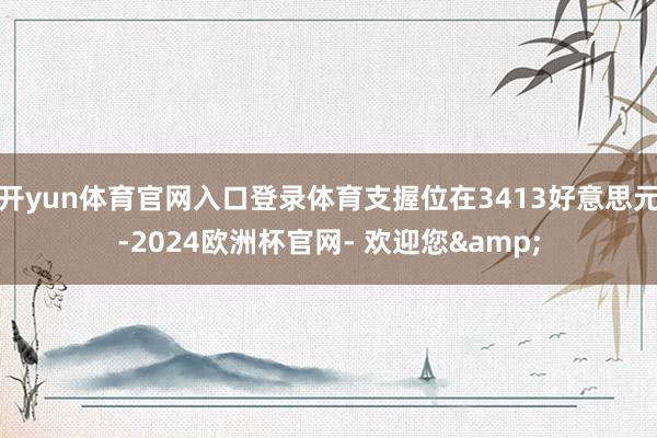 开yun体育官网入口登录体育支握位在3413好意思元-2024欧洲杯官网- 欢迎您&