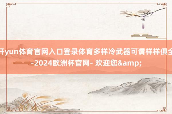 开yun体育官网入口登录体育多样冷武器可谓样样俱全-2024欧洲杯官网- 欢迎您&