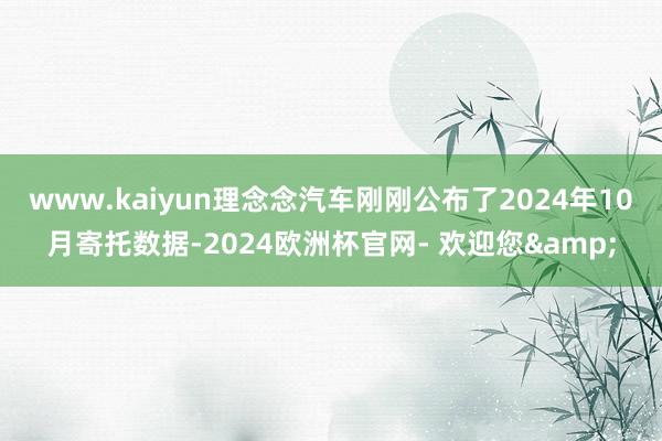 www.kaiyun理念念汽车刚刚公布了2024年10月寄托数据-2024欧洲杯官网- 欢迎您&