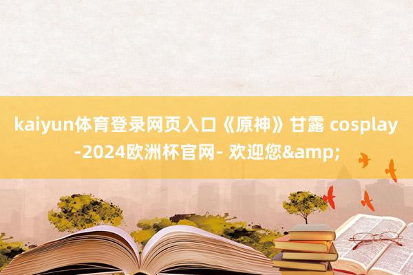 kaiyun体育登录网页入口《原神》甘露 cosplay-2024欧洲杯官网- 欢迎您&