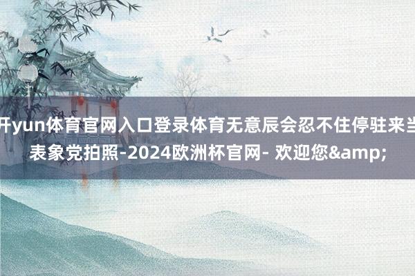 开yun体育官网入口登录体育无意辰会忍不住停驻来当表象党拍照-2024欧洲杯官网- 欢迎您&