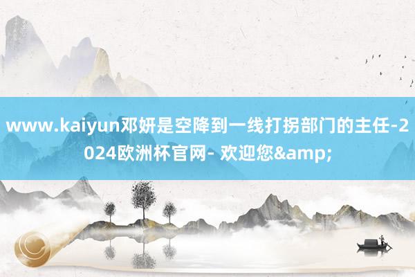www.kaiyun邓妍是空降到一线打拐部门的主任-2024欧洲杯官网- 欢迎您&