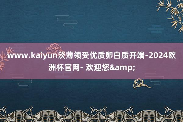 www.kaiyun淡薄领受优质卵白质开端-2024欧洲杯官网- 欢迎您&