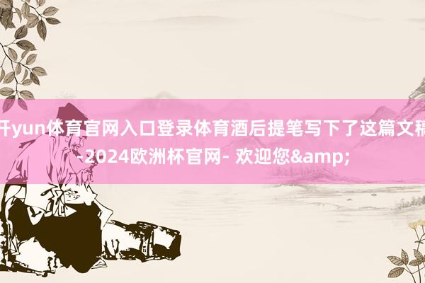 开yun体育官网入口登录体育酒后提笔写下了这篇文稿-2024欧洲杯官网- 欢迎您&