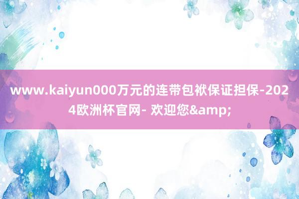www.kaiyun000万元的连带包袱保证担保-2024欧洲杯官网- 欢迎您&