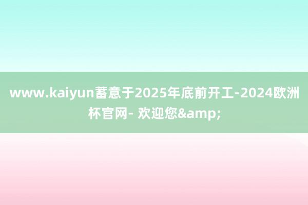 www.kaiyun蓄意于2025年底前开工-2024欧洲杯官网- 欢迎您&
