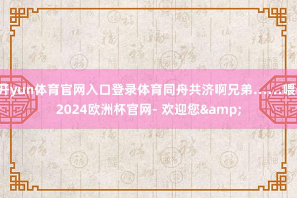 开yun体育官网入口登录体育同舟共济啊兄弟……喂-2024欧洲杯官网- 欢迎您&